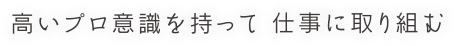 高いプロ意識を持って 仕事に取り組む